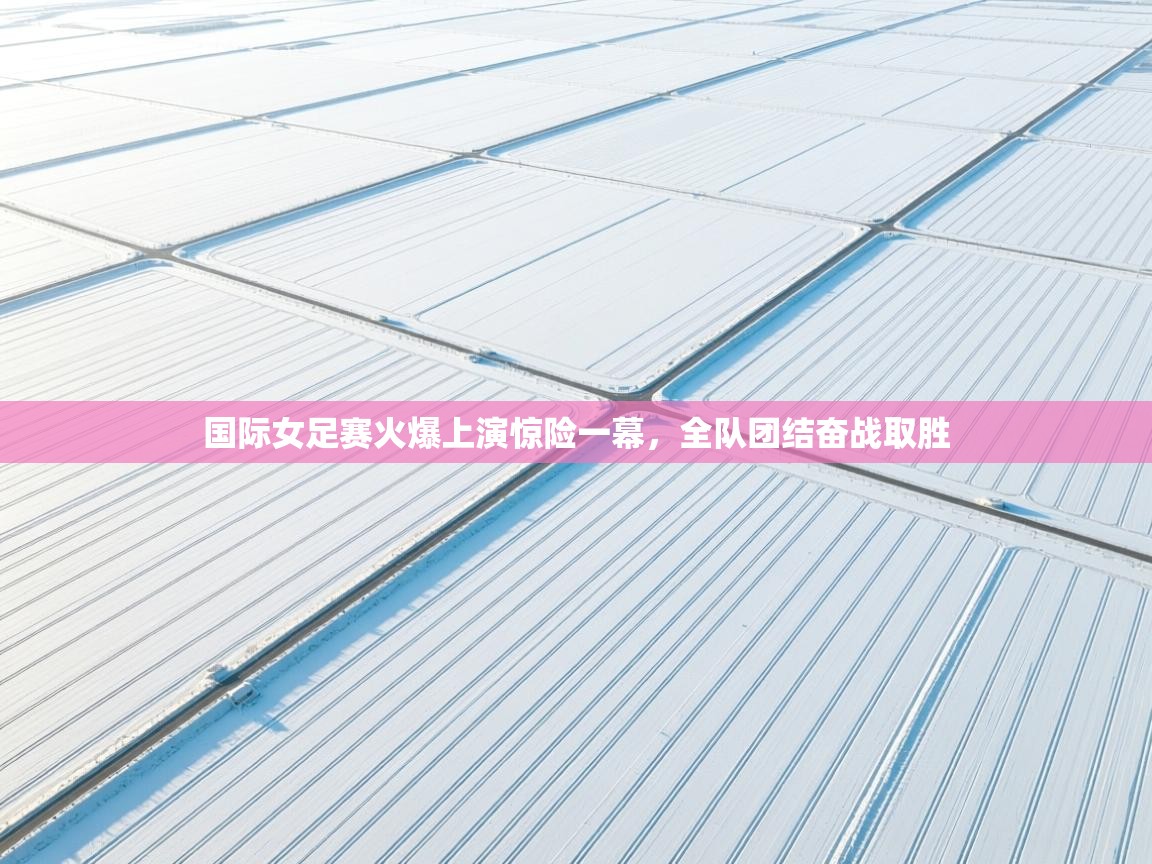 海星体育官方入口-国际女足赛火爆上演惊险一幕，全队团结奋战取胜  第3张