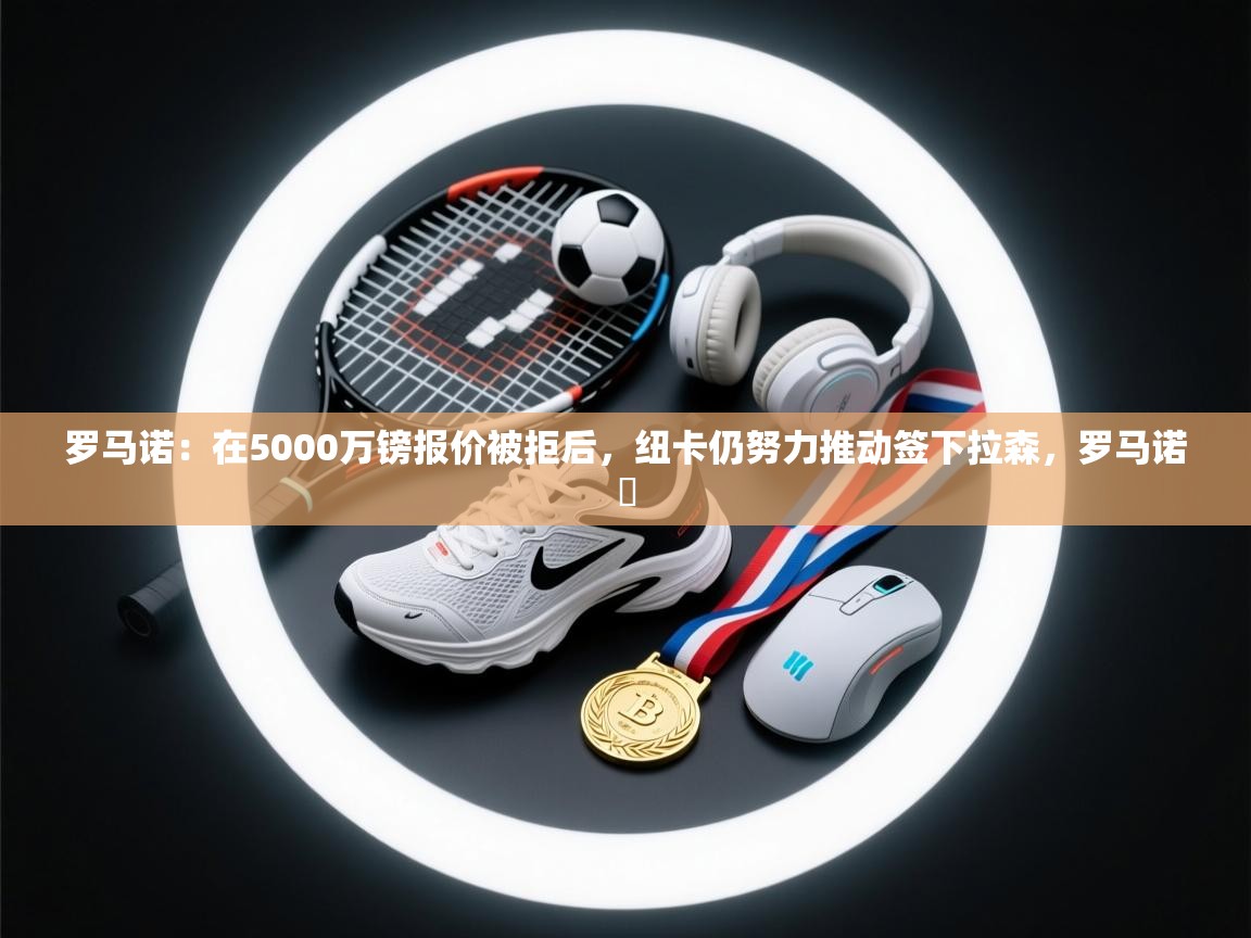 海星体育官方网站-罗马诺：在5000万镑报价被拒后，纽卡仍努力推动签下拉森，罗马诺鮈  第3张