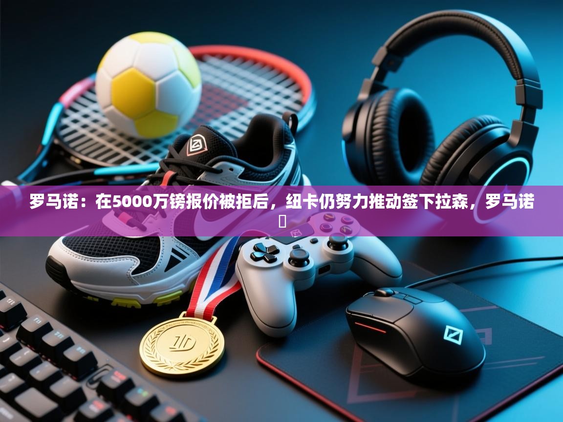 海星体育官方网站-罗马诺：在5000万镑报价被拒后，纽卡仍努力推动签下拉森，罗马诺鮈  第4张