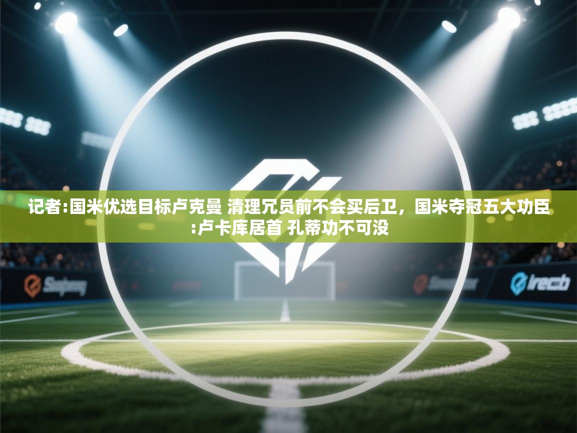 海星体育直播-记者:国米优选目标卢克曼 清理冗员前不会买后卫，国米夺冠五大功臣:卢卡库居首 孔蒂功不可没  第2张