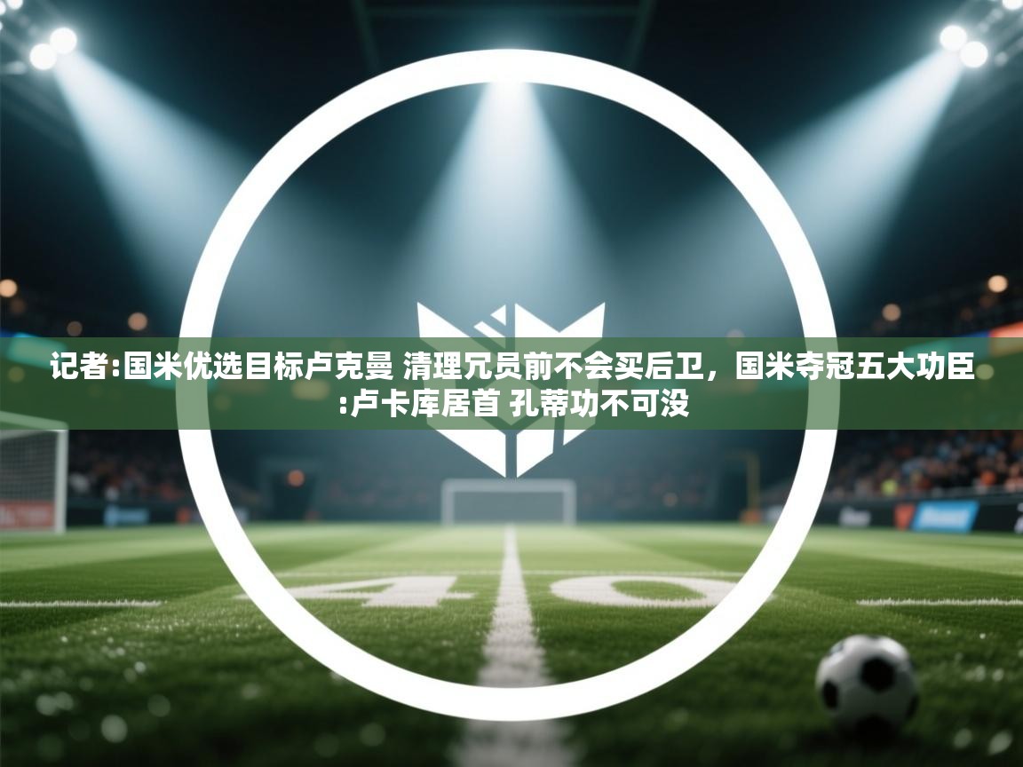 海星体育直播-记者:国米优选目标卢克曼 清理冗员前不会买后卫，国米夺冠五大功臣:卢卡库居首 孔蒂功不可没  第3张