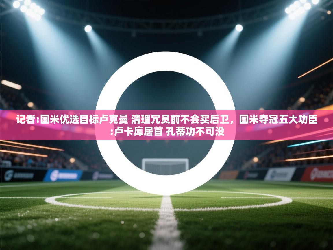 海星体育直播-记者:国米优选目标卢克曼 清理冗员前不会买后卫，国米夺冠五大功臣:卢卡库居首 孔蒂功不可没  第4张